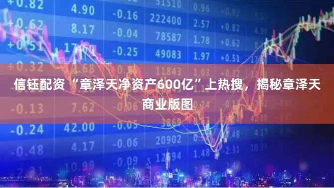 信钰配资 “章泽天净资产600亿”上热搜，揭秘章泽天商业版图
