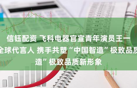 信钰配资 飞科电器官宣青年演员王一博担任全球代言人 携手共塑“中国智造”极致品质新形象