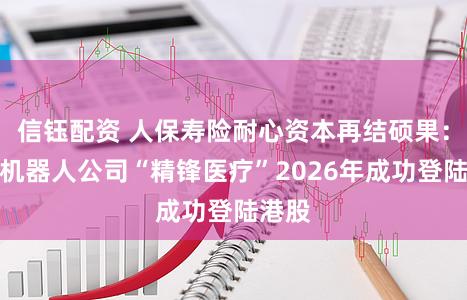 信钰配资 人保寿险耐心资本再结硕果：手术机器人公司“精锋医疗”2026年成功登陆港股