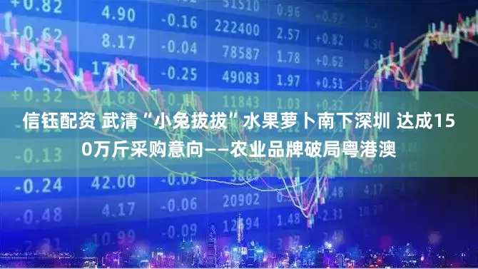 信钰配资 武清“小兔拔拔”水果萝卜南下深圳 达成150万斤采购意向——农业品牌破局粤港澳