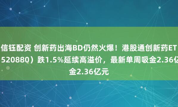 信钰配资 创新药出海BD仍然火爆！港股通创新药ETF（520880）跌1.5%延续高溢价，最新单周吸金2.36亿元