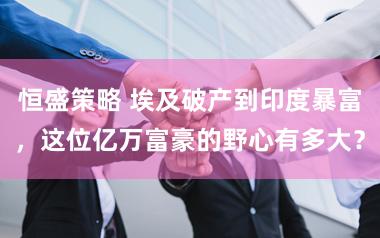 恒盛策略 埃及破产到印度暴富，这位亿万富豪的野心有多大？