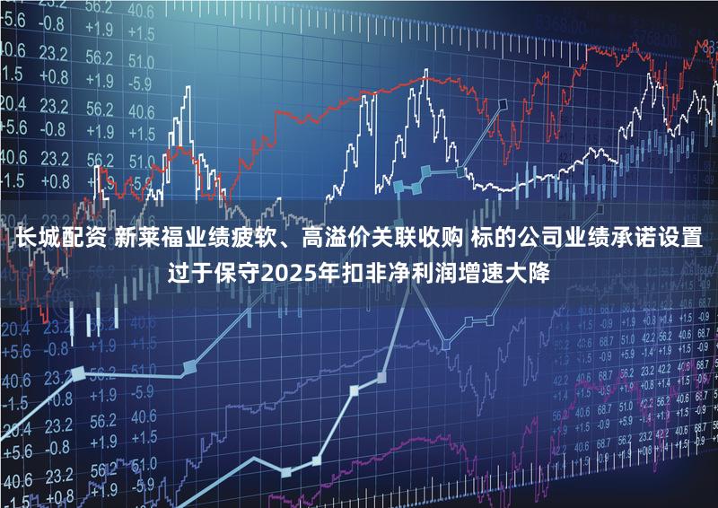 长城配资 新莱福业绩疲软、高溢价关联收购 标的公司业绩承诺设置过于保守2025年扣非净利润增速大降