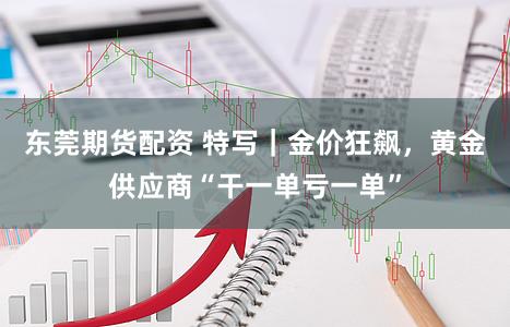 东莞期货配资 特写|金价狂飙,黄金供应商“干一单亏一单”