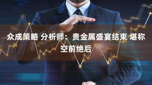 众成策略 分析师：贵金属盛宴结束 堪称空前绝后