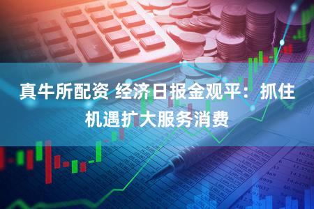 真牛所配资 经济日报金观平：抓住机遇扩大服务消费