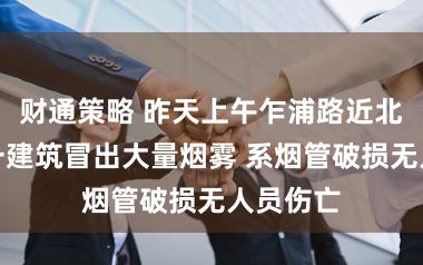 财通策略 昨天上午乍浦路近北苏州路一建筑冒出大量烟雾 系烟管破损无人员伤亡