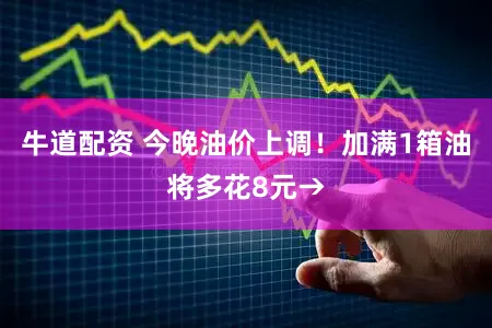牛道配资 今晚油价上调！加满1箱油将多花8元→