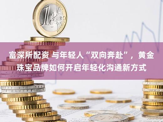 富深所配资 与年轻人“双向奔赴”，黄金珠宝品牌如何开启年轻化沟通新方式
