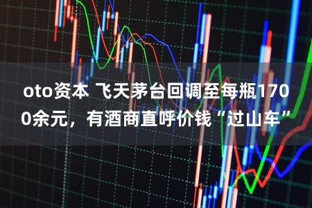 oto资本 飞天茅台回调至每瓶1700余元，有酒商直呼价钱“过山车”