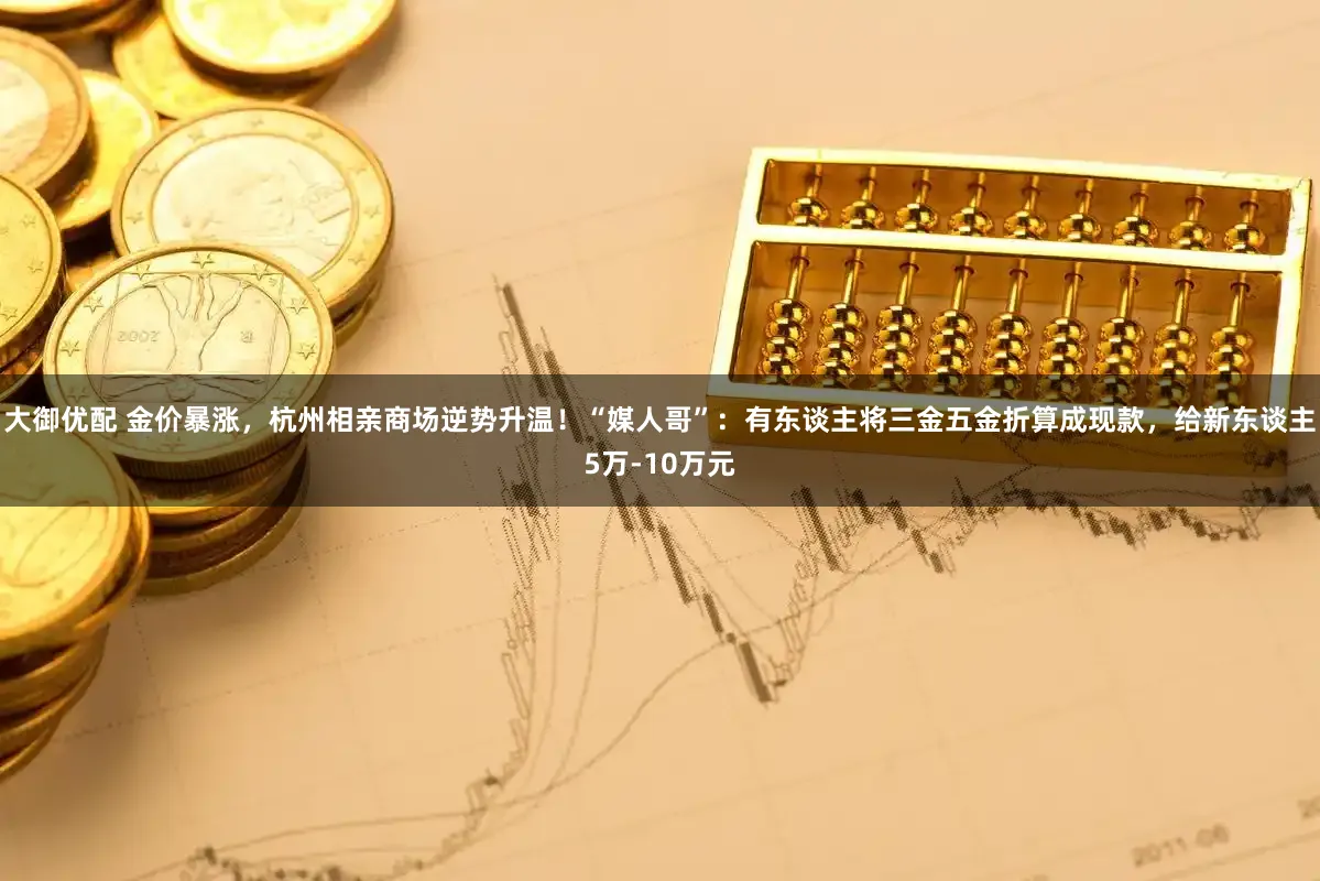 大御优配 金价暴涨，杭州相亲商场逆势升温！“媒人哥”：有东谈主将三金五金折算成现款，给新东谈主5万-10万元