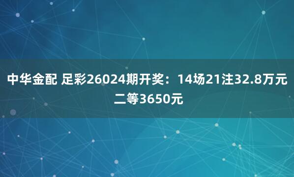 中华金配 足彩26024期开奖：14场21注32.8万元 二等3650元