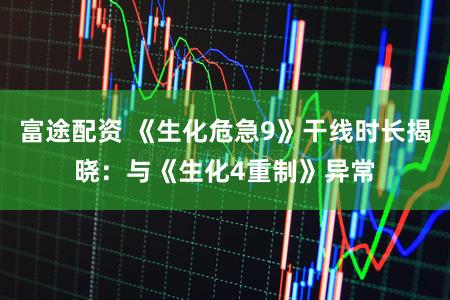 富途配资 《生化危急9》干线时长揭晓：与《生化4重制》异常