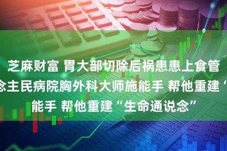 芝麻财富 胃大部切除后祸患患上食管癌 武大东说念主民病院胸外科大师施能手 帮他重建“生命通说念”