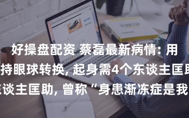 好操盘配资 蔡磊最新病情: 用尽全力才智保持眼球转换, 起身需4个东谈主匡助, 曾称“身患渐冻症是我的运道”