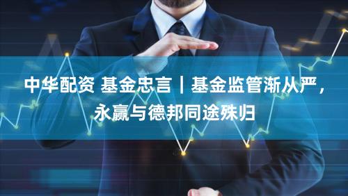 中华配资 基金忠言｜基金监管渐从严，永赢与德邦同途殊归