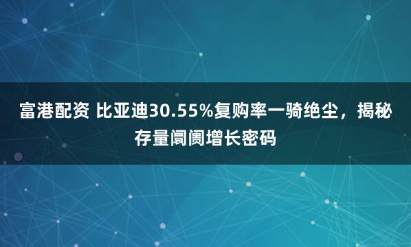富港配资 比亚迪30.55%复购率一骑绝尘，揭秘存量阛阓增长密码