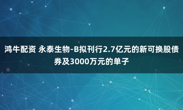 鸿牛配资 永泰生物-B拟刊行2.7亿元的新可换股债券及3000万元的单子