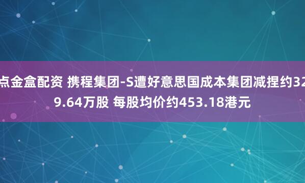 点金盒配资 携程集团-S遭好意思国成本集团减捏约329.64万股 每股均价约453.18港元