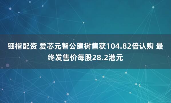 钿楷配资 爱芯元智公建树售获104.82倍认购 最终发售价每股28.2港元