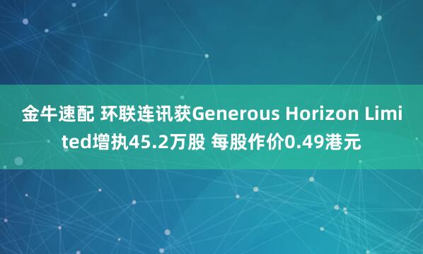 金牛速配 环联连讯获Generous Horizon Limited增执45.2万股 每股作价0.49港元