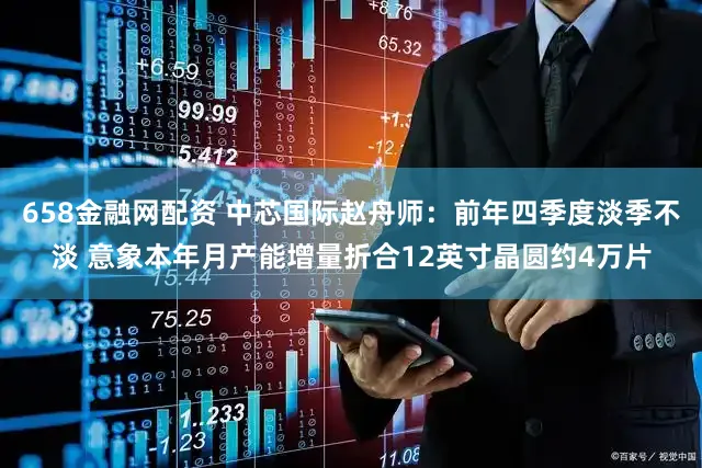658金融网配资 中芯国际赵舟师：前年四季度淡季不淡 意象本年月产能增量折合12英寸晶圆约4万片