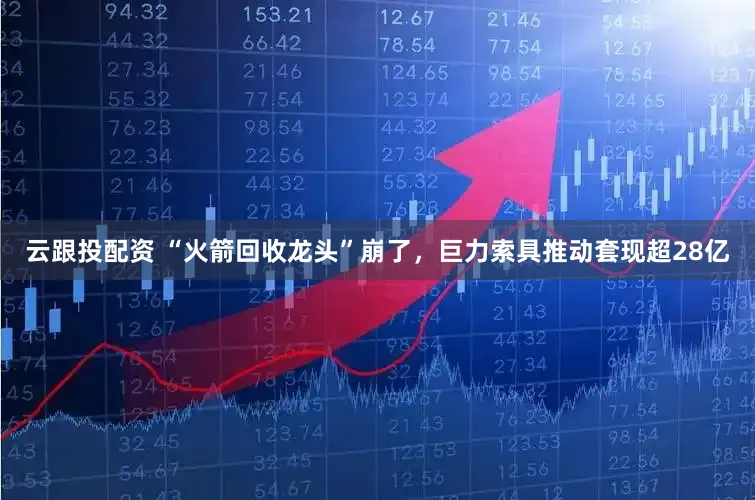 云跟投配资 “火箭回收龙头”崩了，巨力索具推动套现超28亿