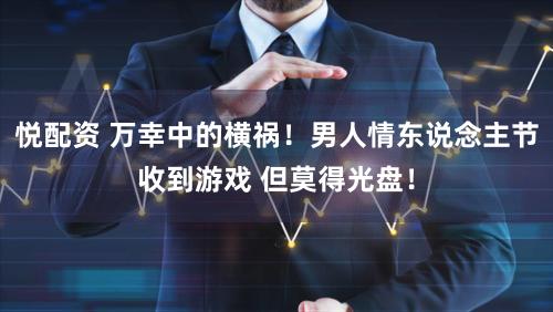 悦配资 万幸中的横祸！男人情东说念主节收到游戏 但莫得光盘！