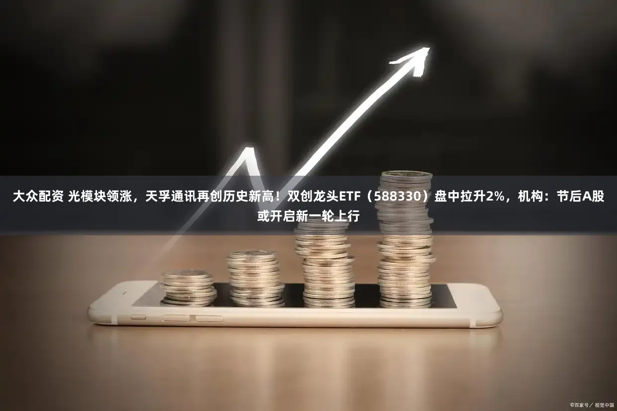 大众配资 光模块领涨，天孚通讯再创历史新高！双创龙头ETF（588330）盘中拉升2%，机构：节后A股或开启新一轮上行