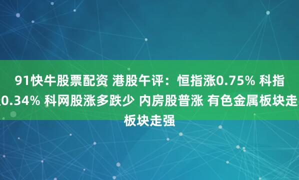 91快牛股票配资 港股午评：恒指涨0.75% 科指涨0.34% 科网股涨多跌少 内房股普涨 有色金属板块走强