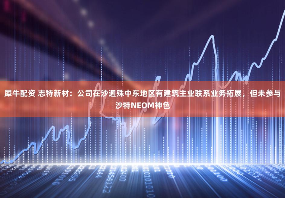 犀牛配资 志特新材：公司在沙迥殊中东地区有建筑主业联系业务拓展，但未参与沙特NEOM神色