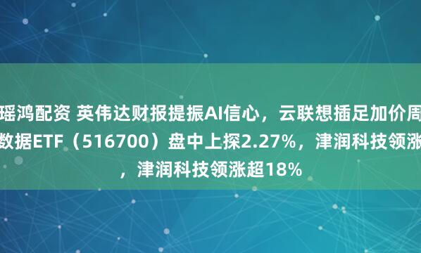 瑶鸿配资 英伟达财报提振AI信心，云联想插足加价周期！大数据ETF（516700）盘中上探2.27%，津润科技领涨超18%