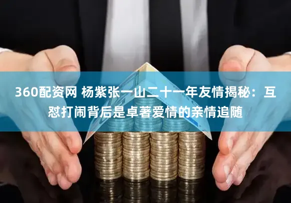 360配资网 杨紫张一山二十一年友情揭秘：互怼打闹背后是卓著爱情的亲情追随