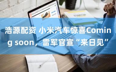 浩源配资 小米汽车惊喜Coming soon，雷军官宣“来日见”