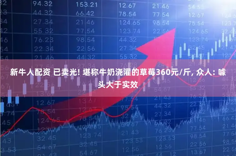 新牛人配资 已卖光! 堪称牛奶浇灌的草莓360元/斤, 众人: 噱头大于实效