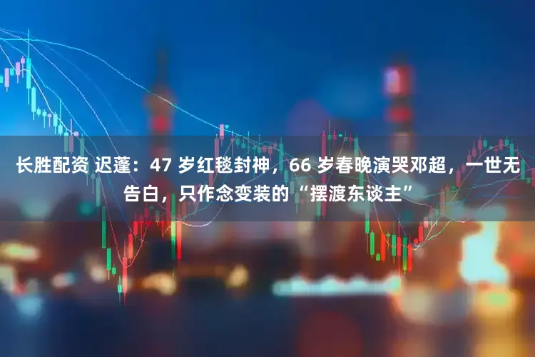 长胜配资 迟蓬：47 岁红毯封神，66 岁春晚演哭邓超，一世无告白，只作念变装的 “摆渡东谈主”