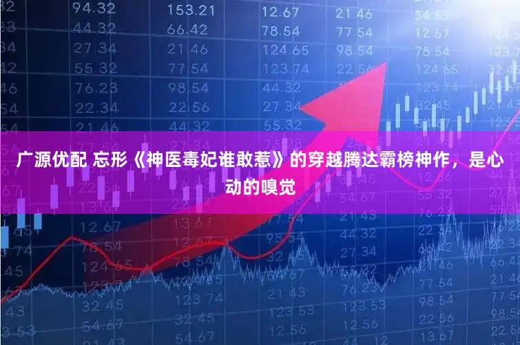 广源优配 忘形《神医毒妃谁敢惹》的穿越腾达霸榜神作，是心动的嗅觉