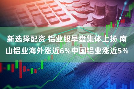 新选择配资 铝业股早盘集体上扬 南山铝业海外涨近6%中国铝业涨近5%