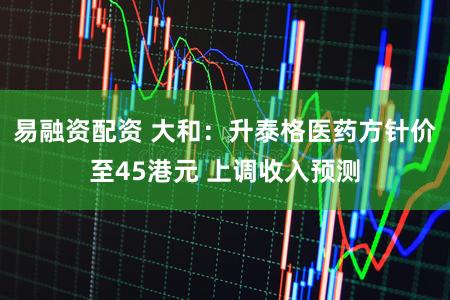 易融资配资 大和：升泰格医药方针价至45港元 上调收入预测