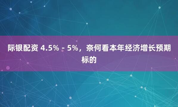 际银配资 4.5%－5%，奈何看本年经济增长预期标的