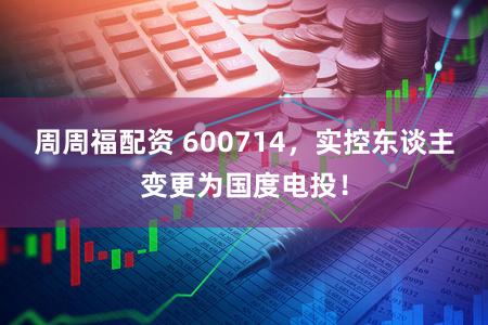 周周福配资 600714,实控东谈主变更为国度电投!