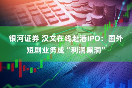 银河证券 汉文在线赴港IPO：国外短剧业务成“利润黑洞”
