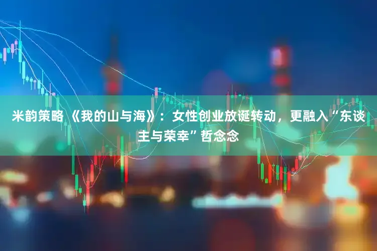 米韵策略 《我的山与海》：女性创业放诞转动，更融入“东谈主与荣幸”哲念念