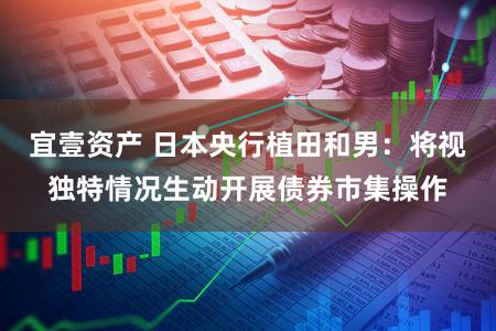 宜壹资产 日本央行植田和男：将视独特情况生动开展债券市集操作