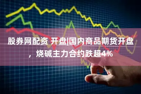 股券网配资 开盘|国内商品期货开盘，烧碱主力合约跌超4%