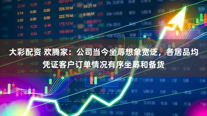 大彩配资 欢腾家：公司当今坐蓐想象宽泛，各居品均凭证客户订单情况有序坐蓐和备货