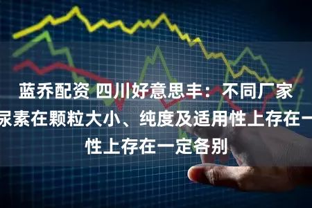 蓝乔配资 四川好意思丰：不同厂家坐褥的尿素在颗粒大小、纯度及适用性上存在一定各别