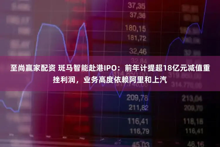 至尚赢家配资 斑马智能赴港IPO：前年计提超18亿元减值重挫利润，业务高度依赖阿里和上汽