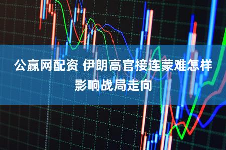 公赢网配资 伊朗高官接连蒙难怎样影响战局走向