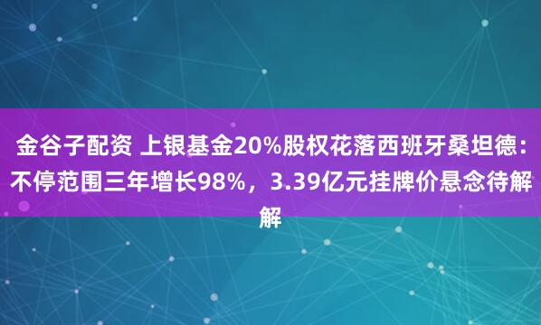金谷子配资 上银基金20%股权花落西班牙桑坦德：不停范围三年增长98%，3.39亿元挂牌价悬念待解